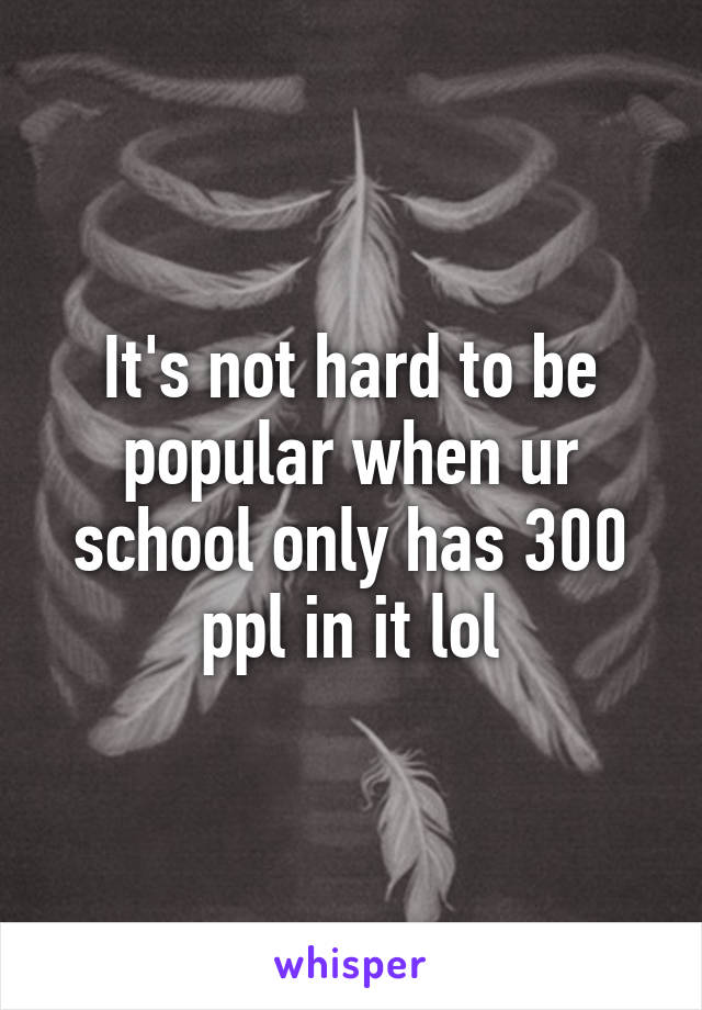 It's not hard to be popular when ur school only has 300 ppl in it lol