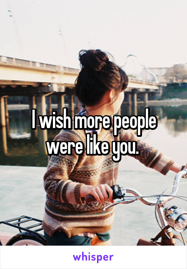 I wish more people were like you. 