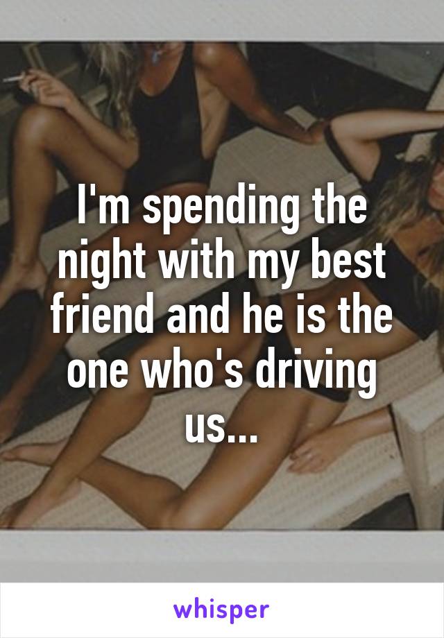 I'm spending the night with my best friend and he is the one who's driving us...