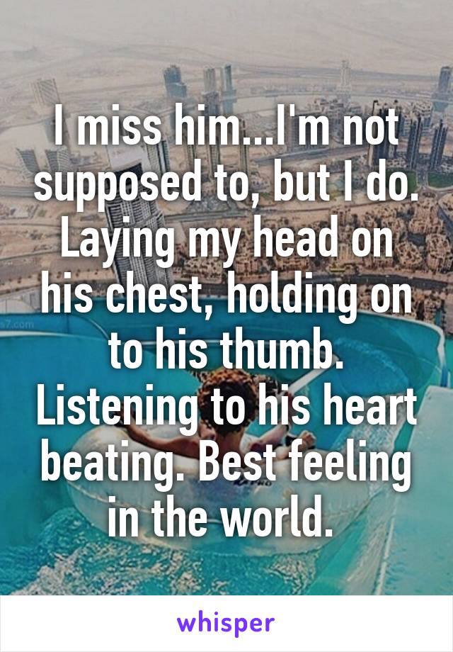 I miss him...I'm not supposed to, but I do. Laying my head on his chest, holding on to his thumb. Listening to his heart beating. Best feeling in the world. 