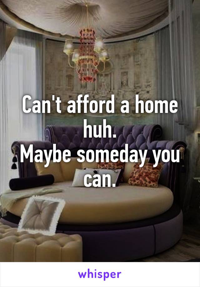 Can't afford a home huh.
Maybe someday you can.