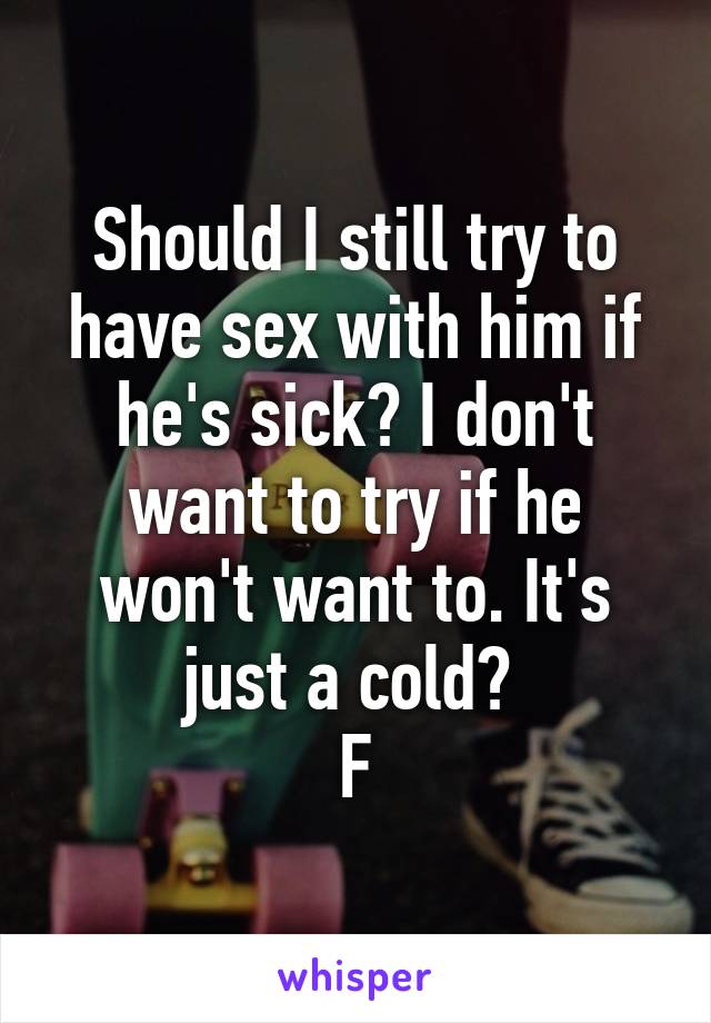 Should I still try to have sex with him if he's sick? I don't want to try if he won't want to. It's just a cold? 
F
