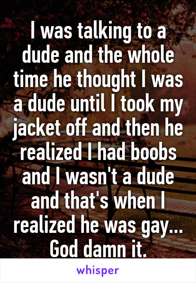 I was talking to a dude and the whole time he thought I was a dude until I took my jacket off and then he realized I had boobs and I wasn't a dude and that's when I realized he was gay... God damn it.