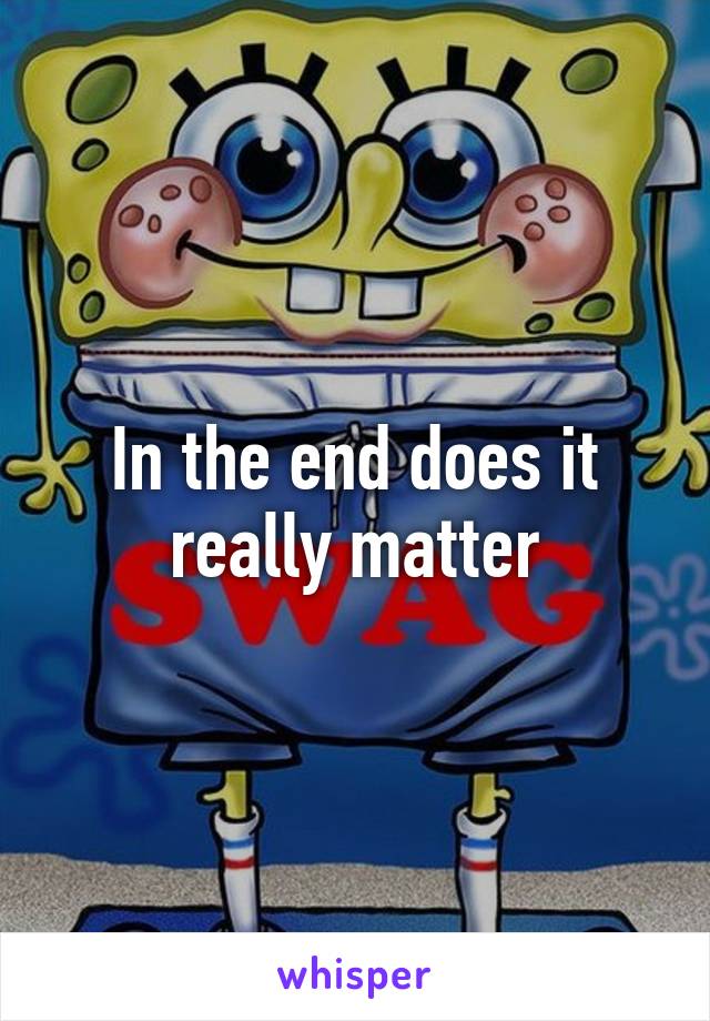 In the end does it really matter