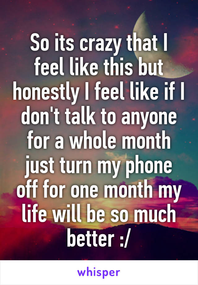 So its crazy that I feel like this but honestly I feel like if I don't talk to anyone for a whole month just turn my phone off for one month my life will be so much better :/