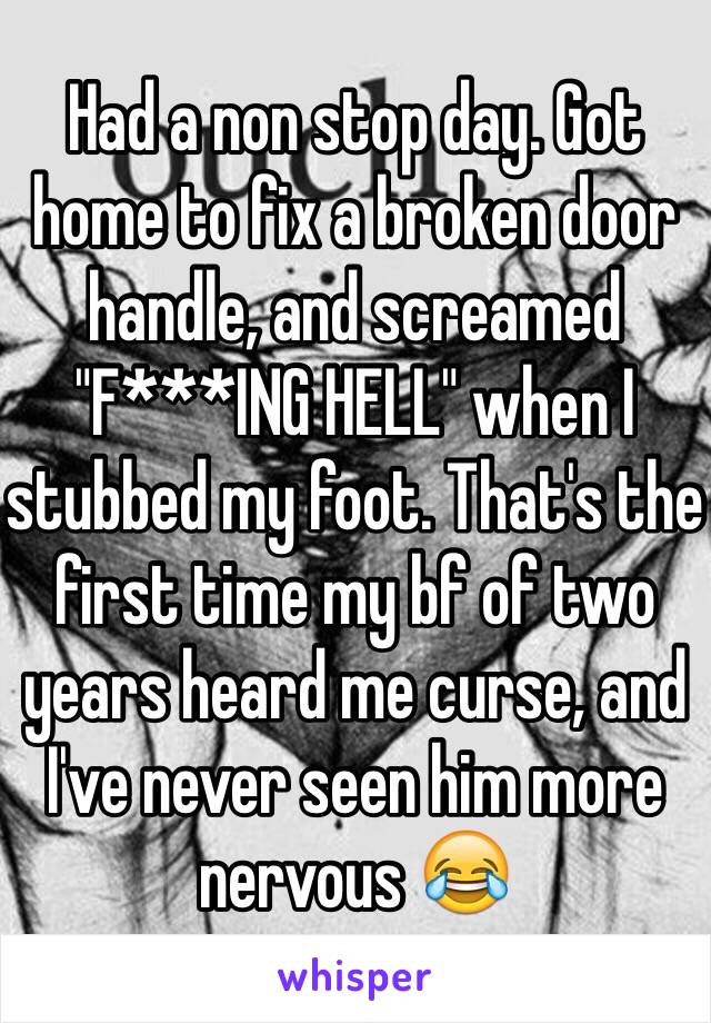 Had a non stop day. Got home to fix a broken door handle, and screamed "F***ING HELL" when I stubbed my foot. That's the first time my bf of two years heard me curse, and I've never seen him more nervous 😂
