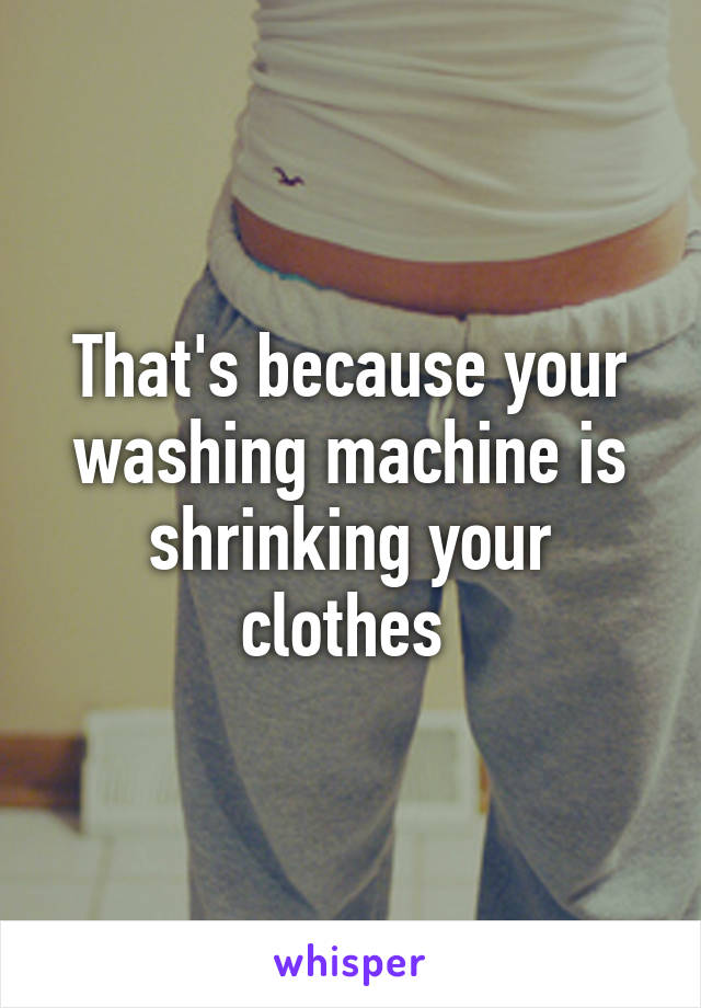 That's because your washing machine is shrinking your clothes 