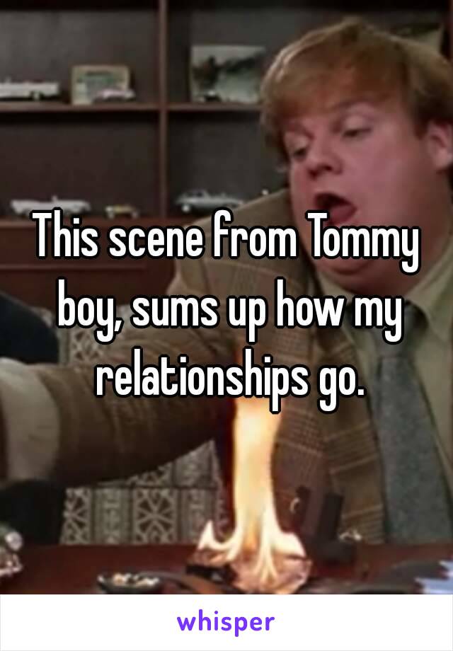 This scene from Tommy boy, sums up how my relationships go.