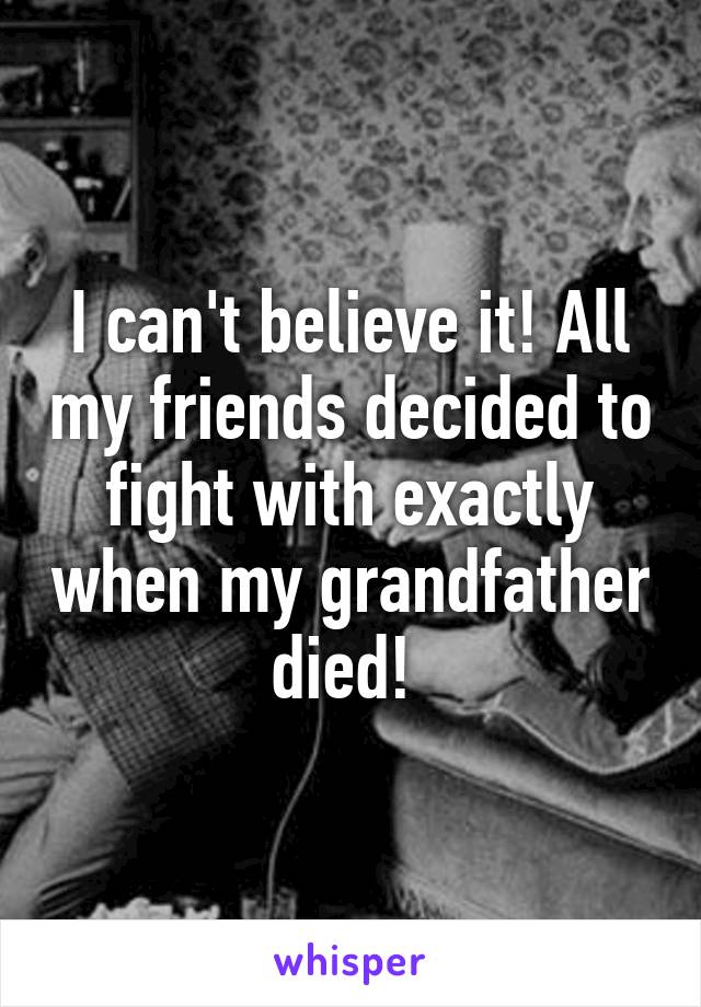 I can't believe it! All my friends decided to fight with exactly when my grandfather died! 