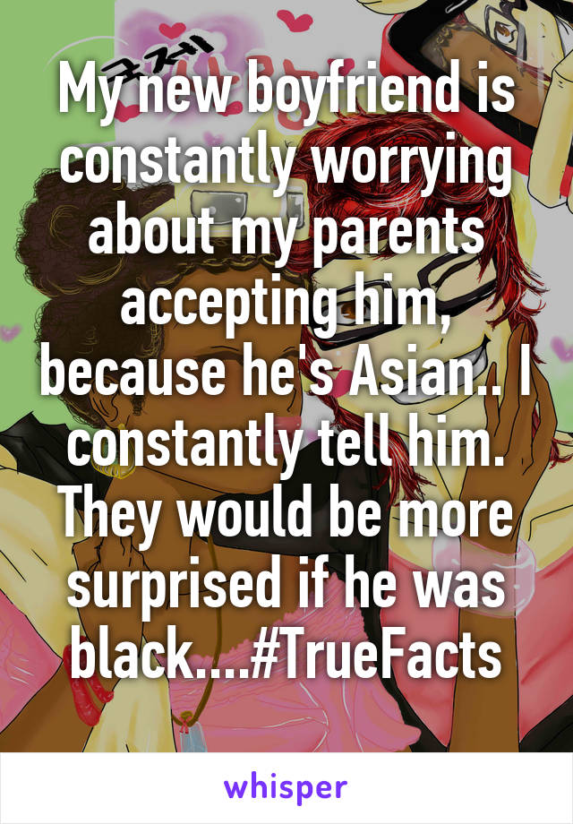 My new boyfriend is constantly worrying about my parents accepting him, because he's Asian.. I constantly tell him. They would be more surprised if he was black....#TrueFacts
