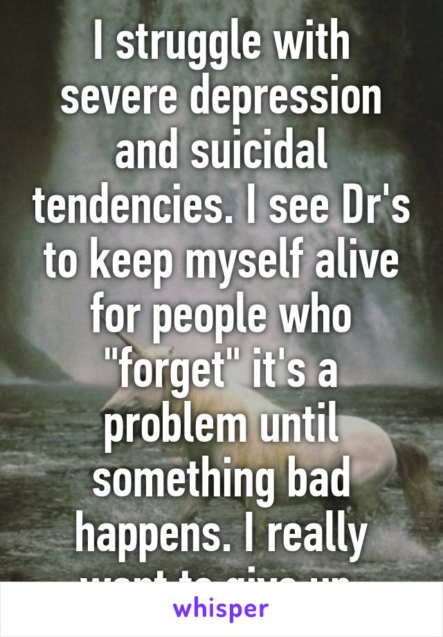 I struggle with severe depression and suicidal tendencies. I see Dr's to keep myself alive for people who "forget" it's a problem until something bad happens. I really want to give up.