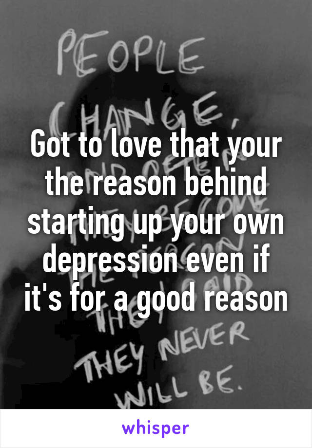 Got to love that your the reason behind starting up your own depression even if it's for a good reason