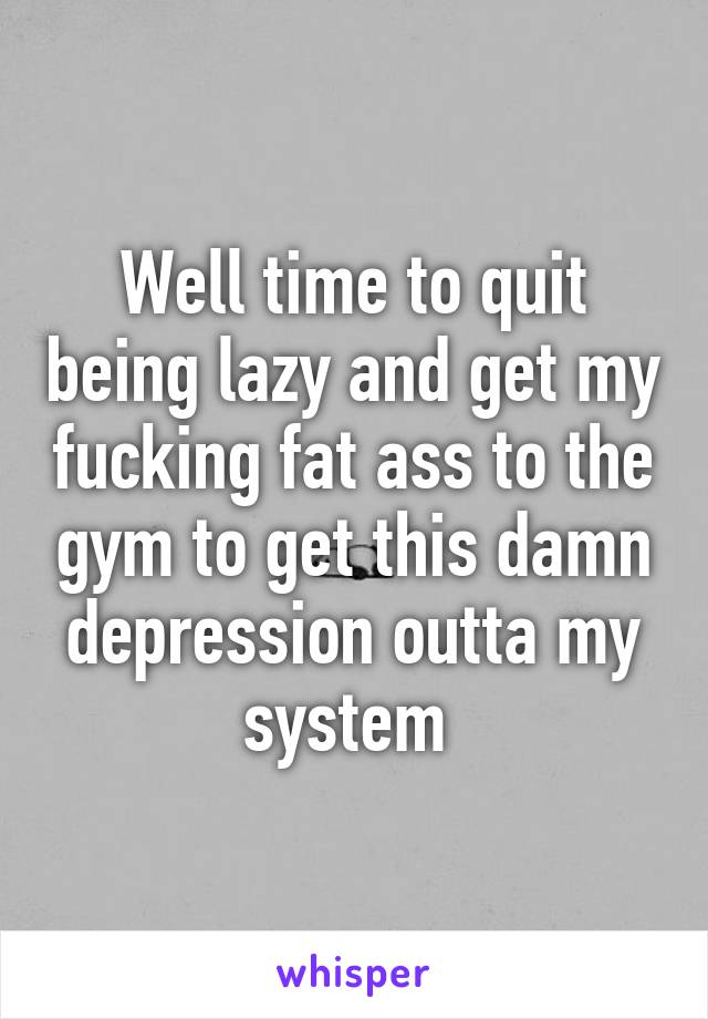 Well time to quit being lazy and get my fucking fat ass to the gym to get this damn depression outta my system 