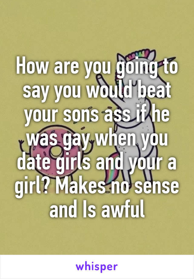 How are you going to say you would beat your sons ass if he was gay when you date girls and your a girl? Makes no sense and Is awful