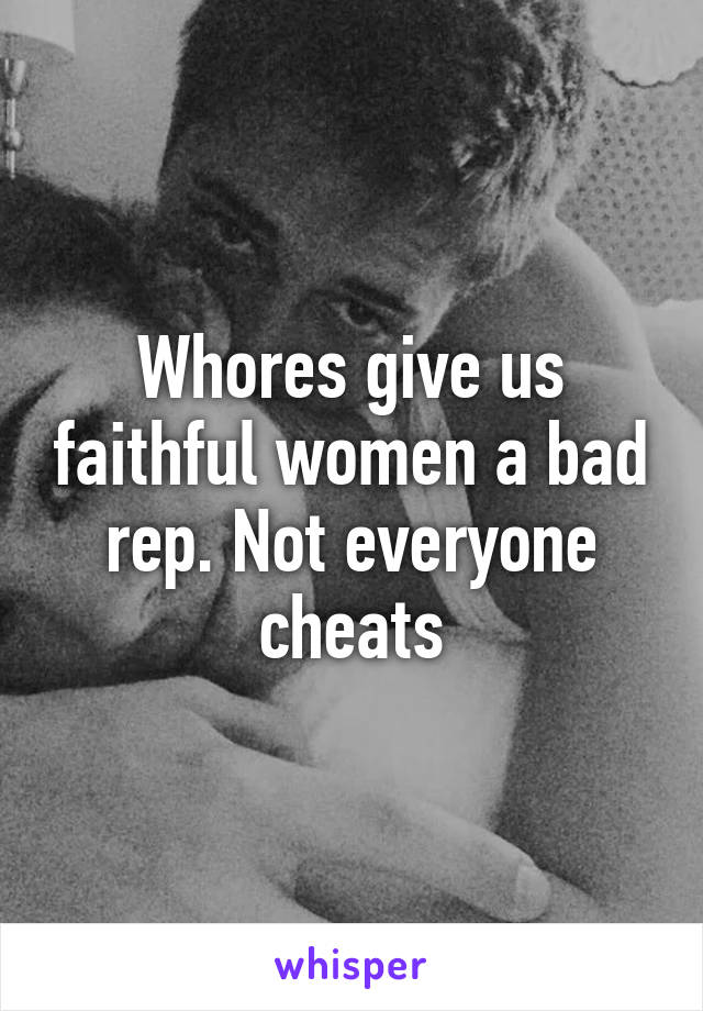 Whores give us faithful women a bad rep. Not everyone cheats