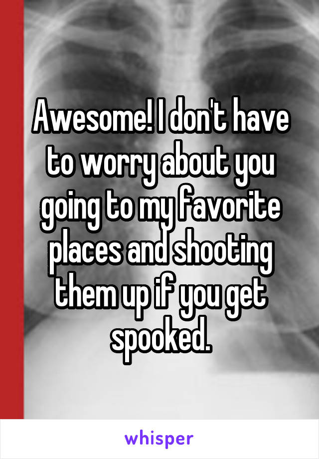 Awesome! I don't have to worry about you going to my favorite places and shooting them up if you get spooked.