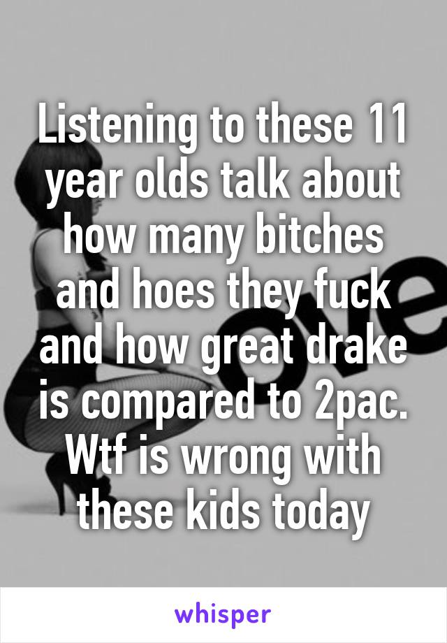 Listening to these 11 year olds talk about how many bitches and hoes they fuck and how great drake is compared to 2pac. Wtf is wrong with these kids today