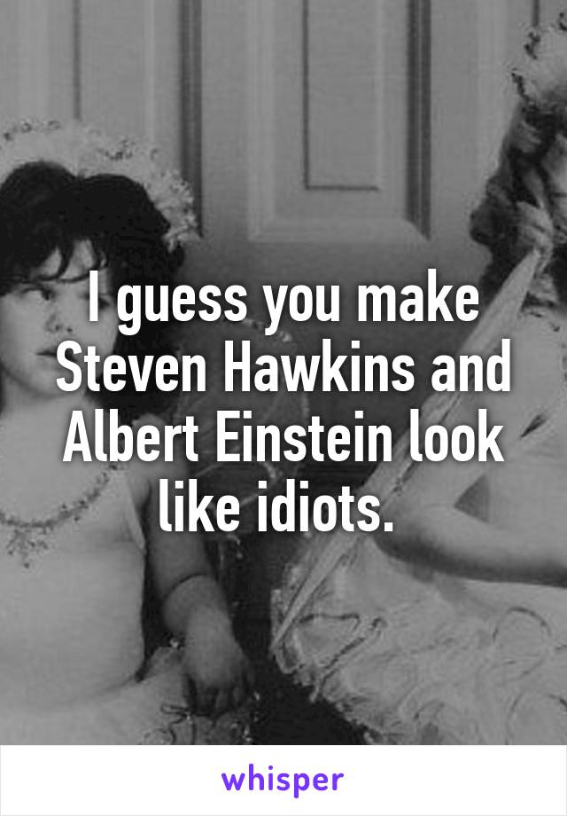 I guess you make Steven Hawkins and Albert Einstein look like idiots. 