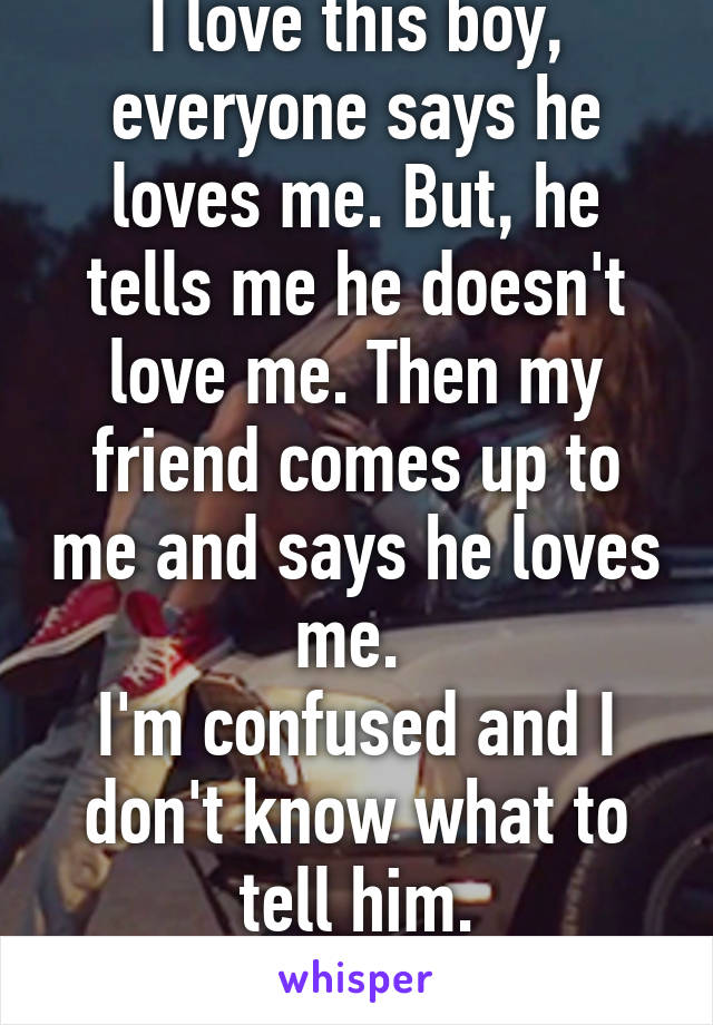 I love this boy, everyone says he loves me. But, he tells me he doesn't love me. Then my friend comes up to me and says he loves me. 
I'm confused and I don't know what to tell him.
What should I do?