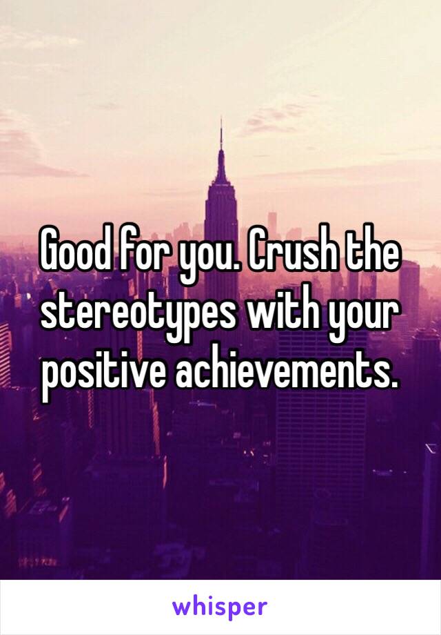 Good for you. Crush the stereotypes with your positive achievements.