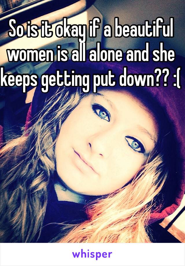 So is it okay if a beautiful women is all alone and she keeps getting put down?? :(