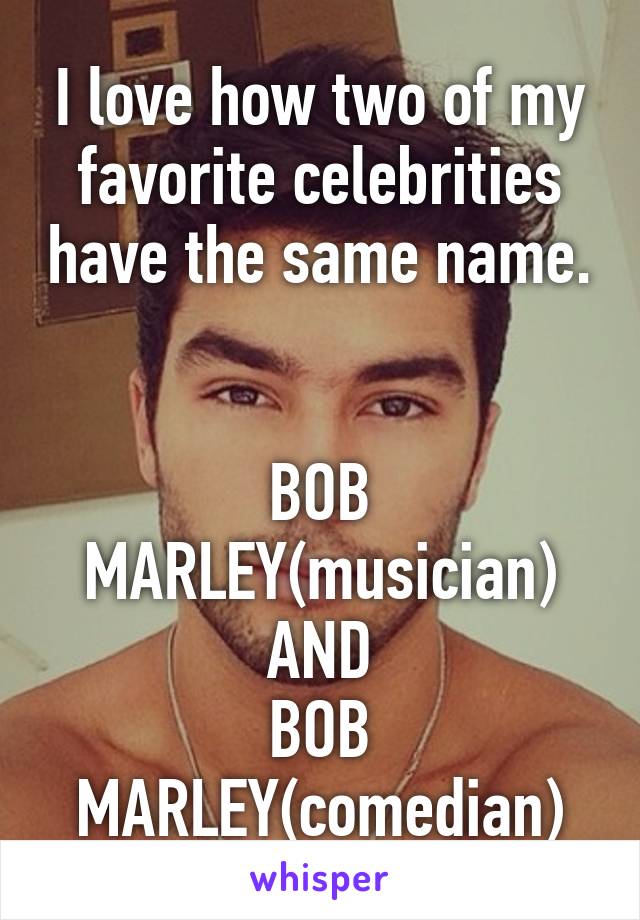 I love how two of my favorite celebrities have the same name.


BOB MARLEY(musician)
AND
BOB MARLEY(comedian)