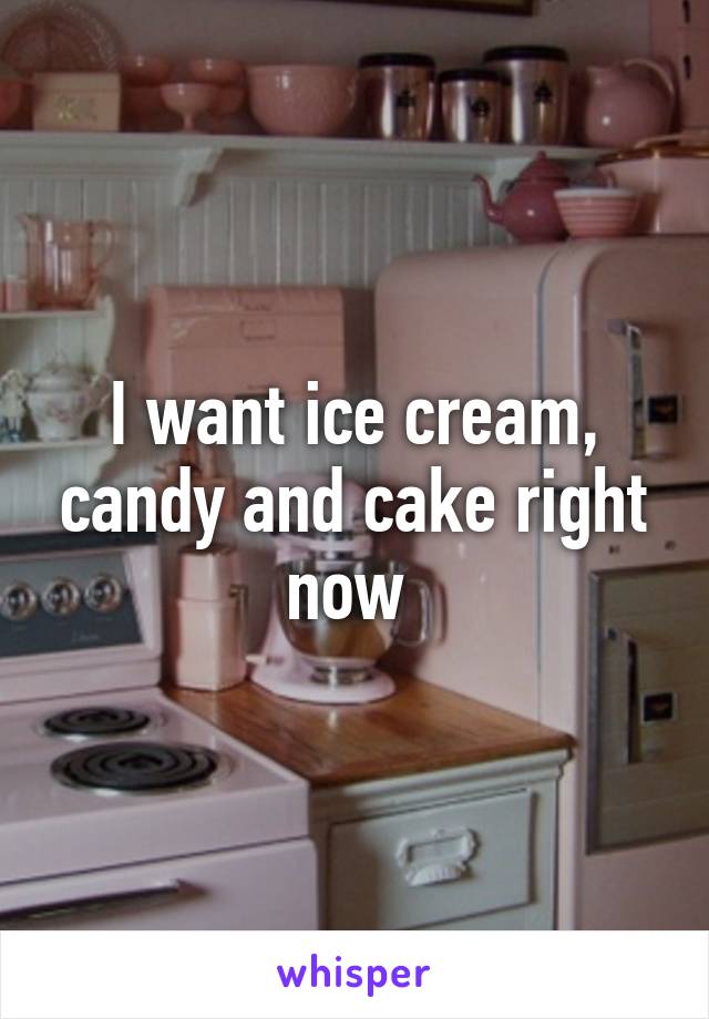 I want ice cream, candy and cake right now 