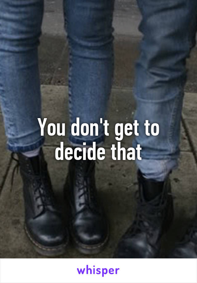 You don't get to decide that