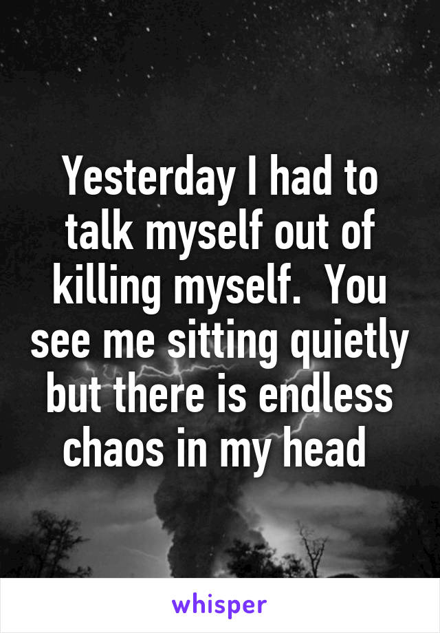 Yesterday I had to talk myself out of killing myself.  You see me sitting quietly but there is endless chaos in my head 