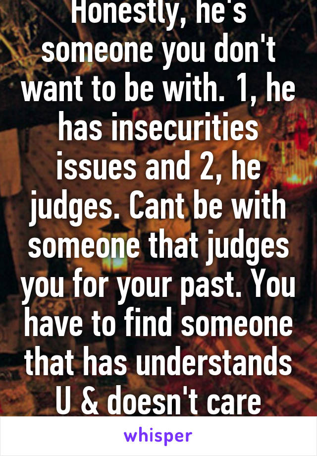 Honestly, he's someone you don't want to be with. 1, he has insecurities issues and 2, he judges. Cant be with someone that judges you for your past. You have to find someone that has understands U & doesn't care about your past.