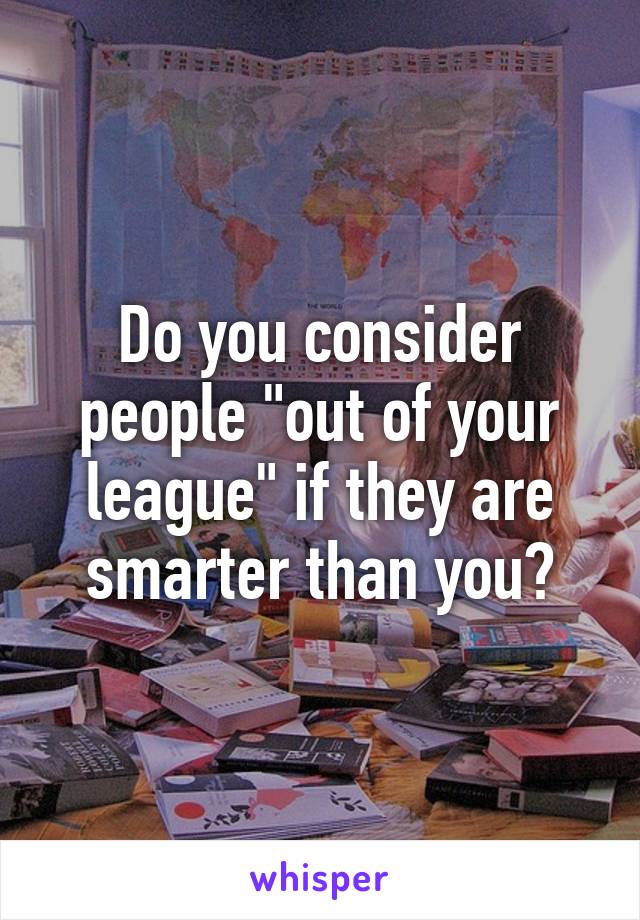 Do you consider people "out of your league" if they are smarter than you?