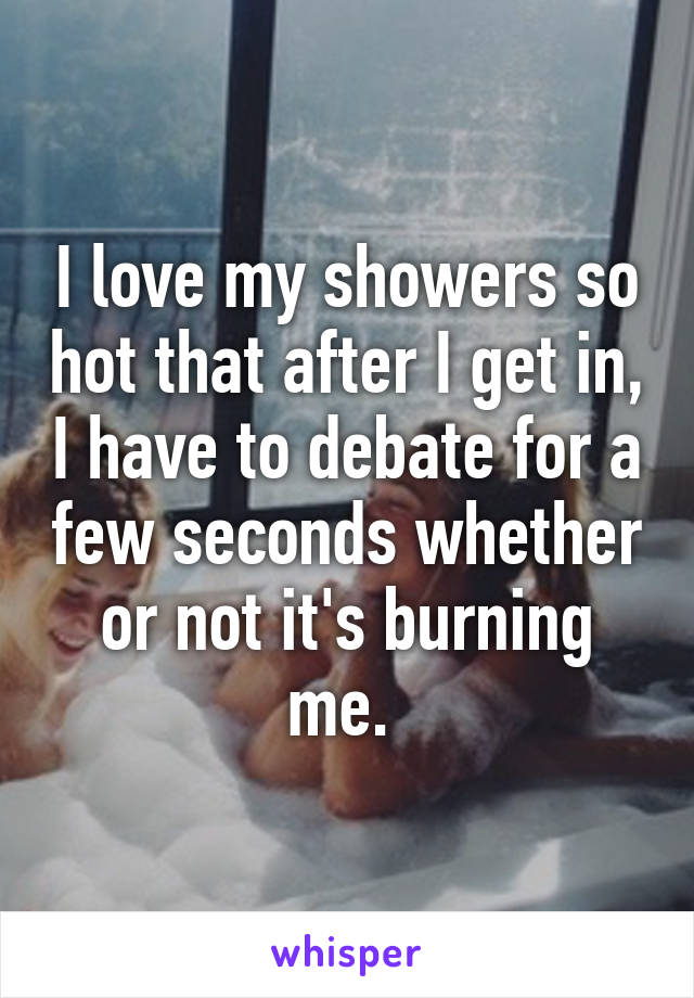 I love my showers so hot that after I get in, I have to debate for a few seconds whether or not it's burning me. 