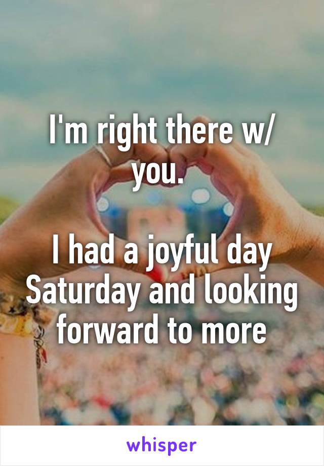 I'm right there w/ you. 

I had a joyful day Saturday and looking forward to more