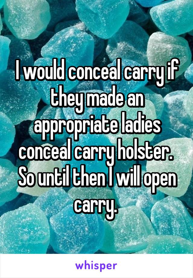 I would conceal carry if they made an appropriate ladies conceal carry holster.  So until then I will open carry. 