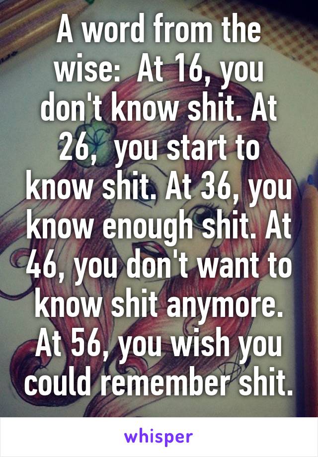 A word from the wise:  At 16, you don't know shit. At 26,  you start to know shit. At 36, you know enough shit. At 46, you don't want to know shit anymore. At 56, you wish you could remember shit. 