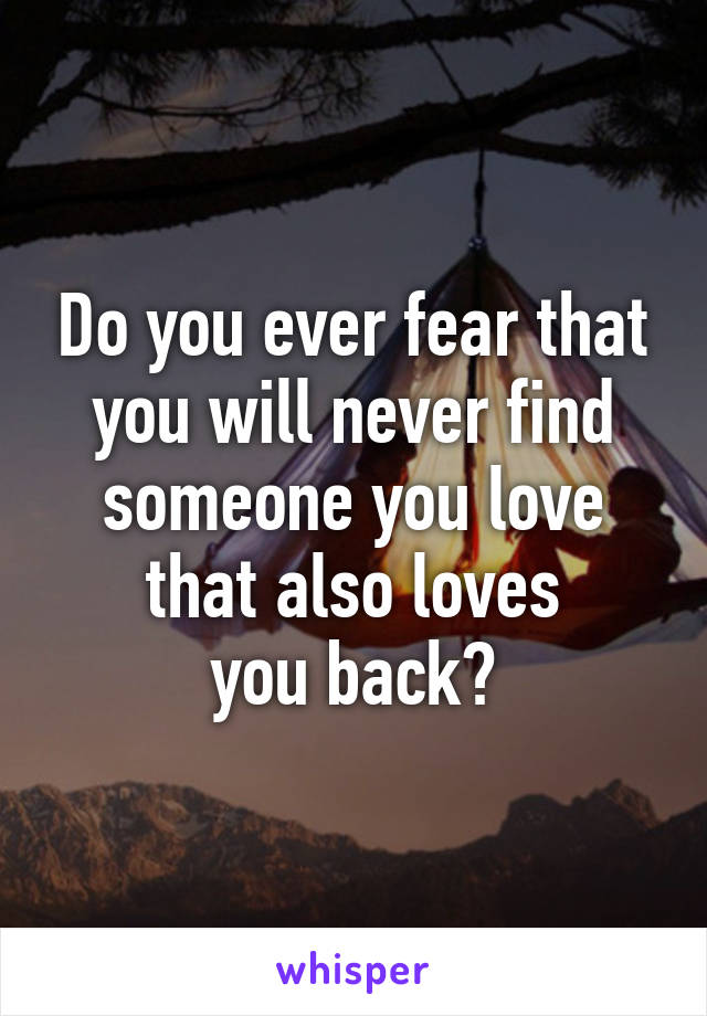 Do you ever fear that
you will never find
someone you love
that also loves
you back?