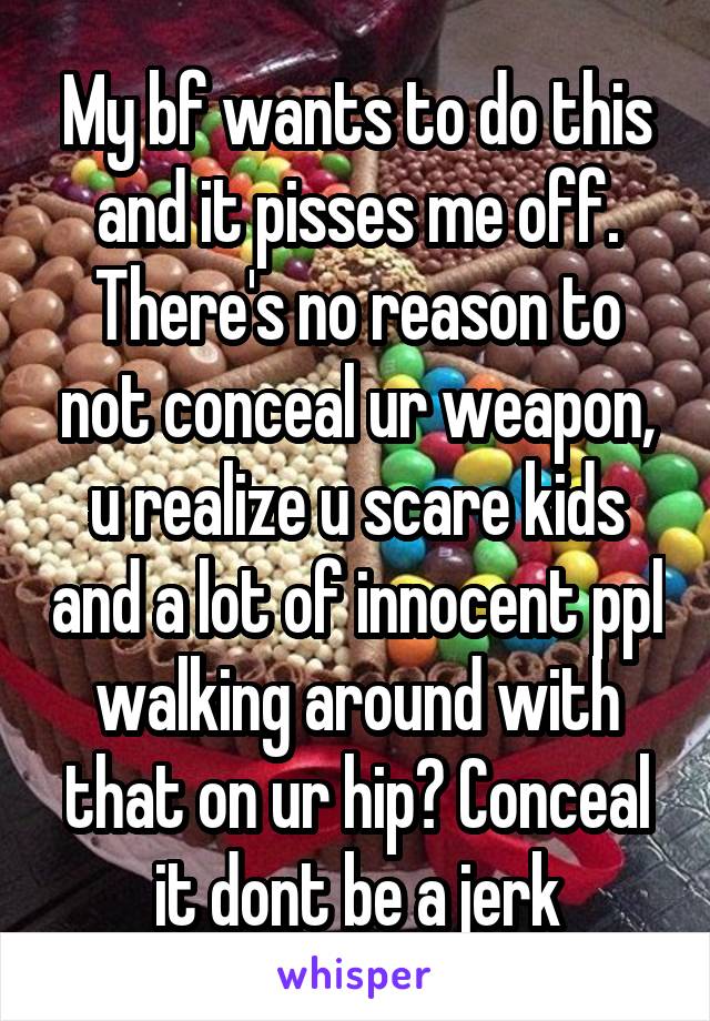 My bf wants to do this and it pisses me off. There's no reason to not conceal ur weapon, u realize u scare kids and a lot of innocent ppl walking around with that on ur hip? Conceal it dont be a jerk