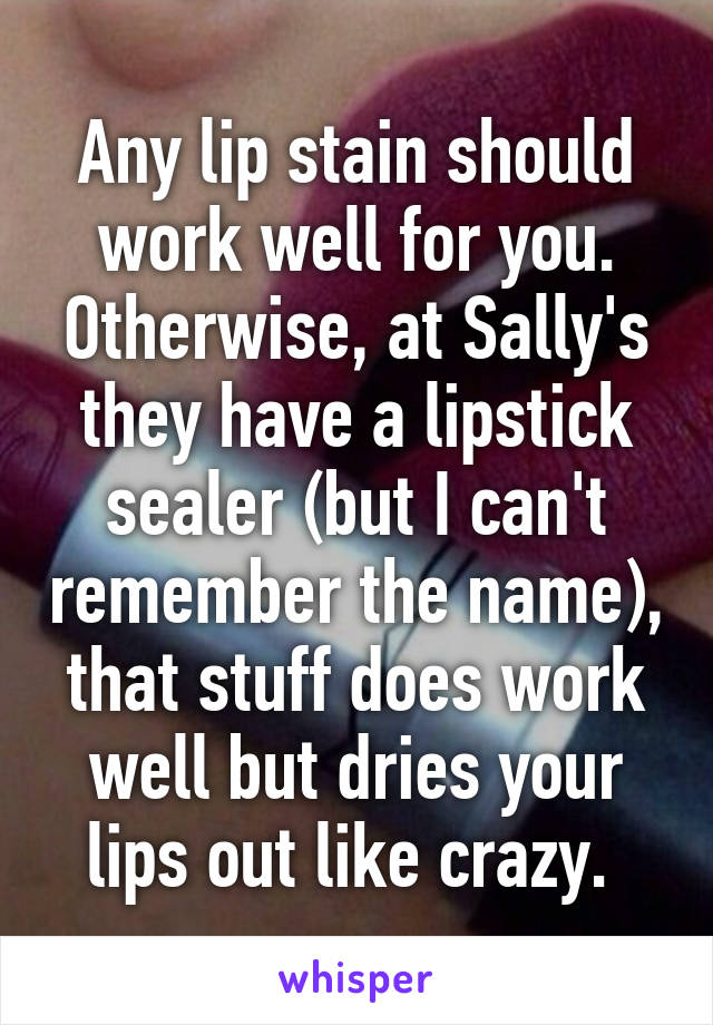 Any lip stain should work well for you. Otherwise, at Sally's they have a lipstick sealer (but I can't remember the name), that stuff does work well but dries your lips out like crazy. 