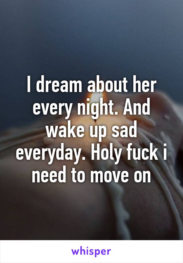 I dream about her every night. And wake up sad everyday. Holy fuck i need to move on