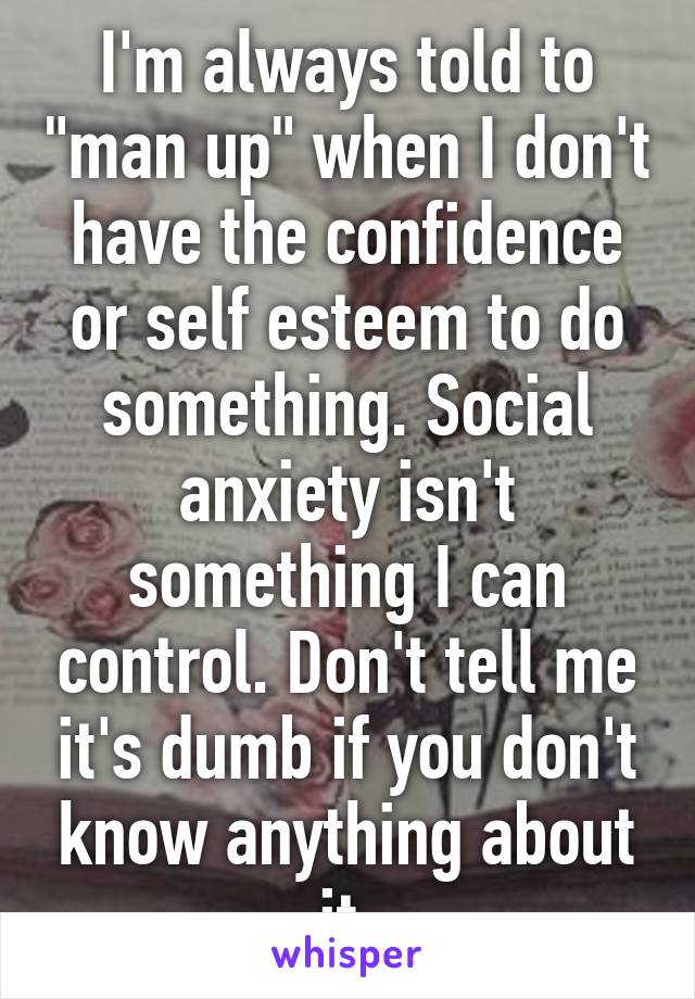 I'm always told to "man up" when I don't have the confidence or self esteem to do something. Social anxiety isn't something I can control. Don't tell me it's dumb if you don't know anything about it.