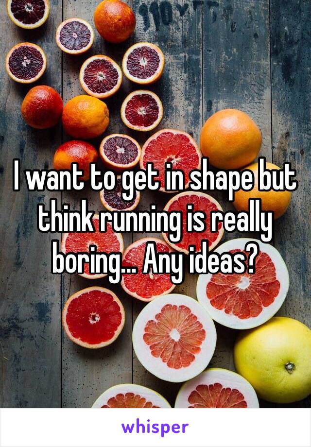 I want to get in shape but think running is really boring... Any ideas?