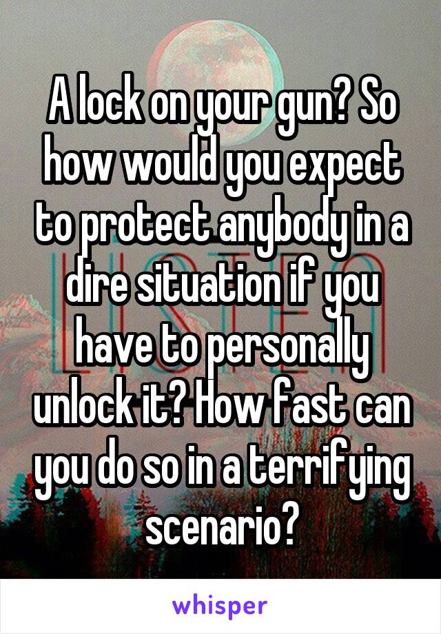 A lock on your gun? So how would you expect to protect anybody in a dire situation if you have to personally unlock it? How fast can you do so in a terrifying scenario?