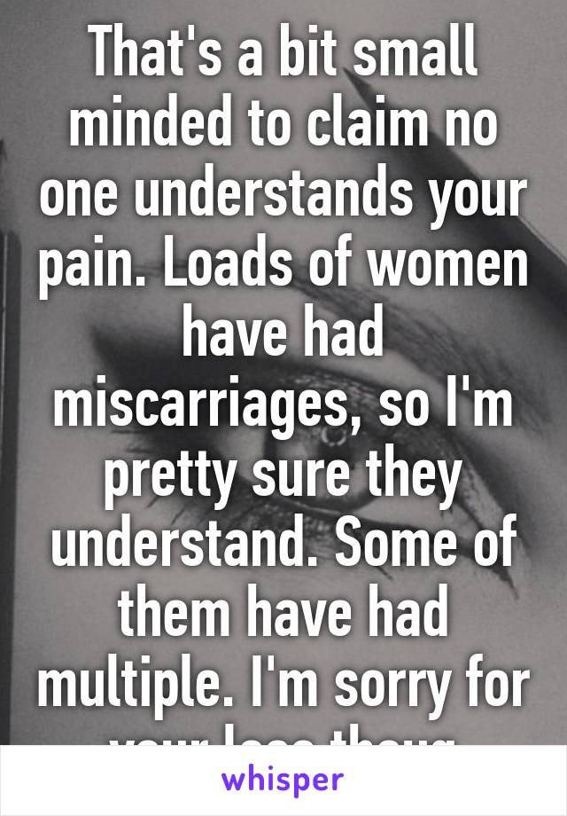 That's a bit small minded to claim no one understands your pain. Loads of women have had miscarriages, so I'm pretty sure they understand. Some of them have had multiple. I'm sorry for your loss thoug