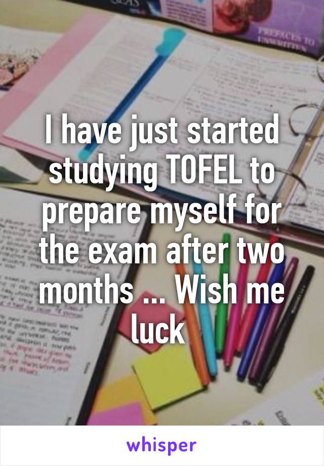 I have just started studying TOFEL to prepare myself for the exam after two months ... Wish me luck 