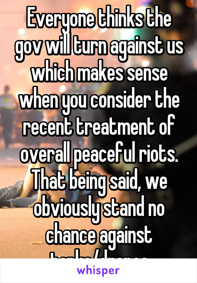 Everyone thinks the gov will turn against us which makes sense when you consider the recent treatment of overall peaceful riots. That being said, we obviously stand no chance against tanks/drones