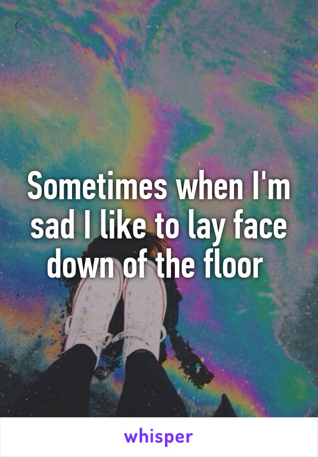 Sometimes when I'm sad I like to lay face down of the floor 