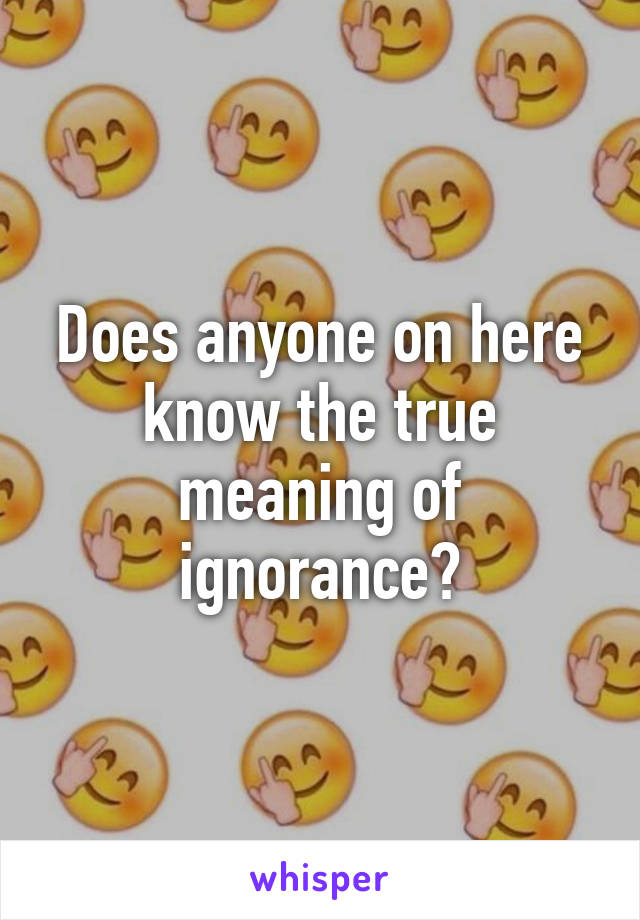 Does anyone on here know the true meaning of ignorance?