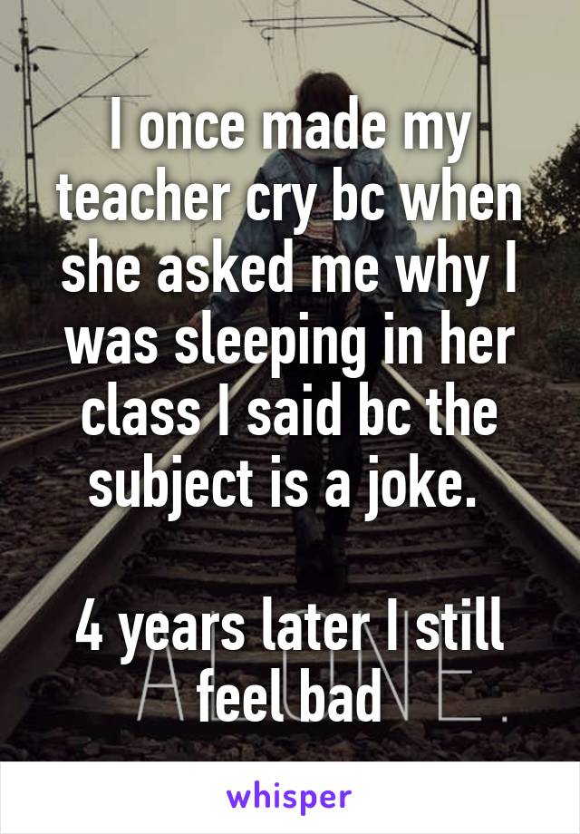 I once made my teacher cry bc when she asked me why I was sleeping in her class I said bc the subject is a joke. 

4 years later I still feel bad