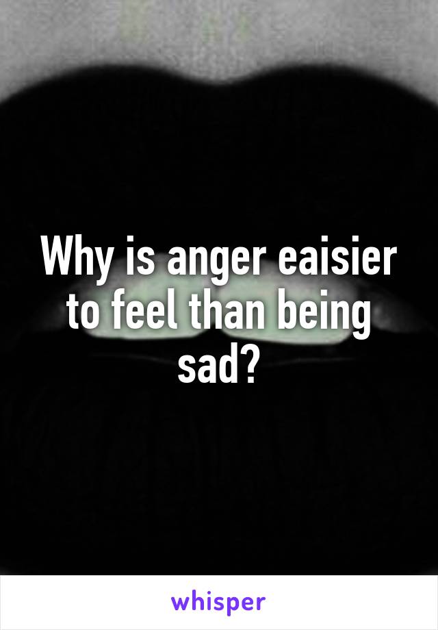 Why is anger eaisier to feel than being sad?