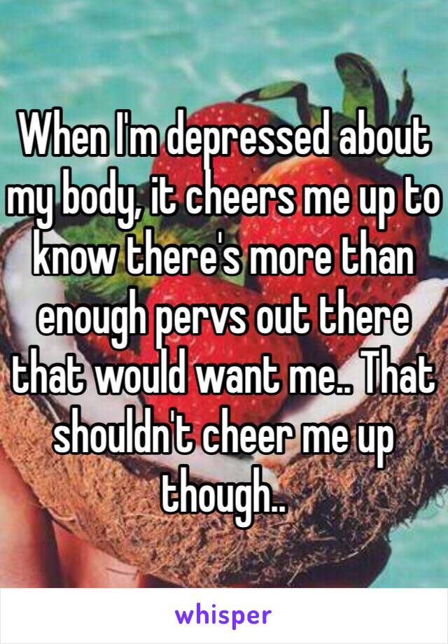 When I'm depressed about my body, it cheers me up to know there's more than enough pervs out there that would want me.. That shouldn't cheer me up though..